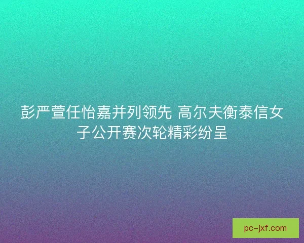 彭严萱任怡嘉并列领先 高尔夫衡泰信女子公开赛次轮精彩纷呈