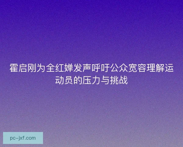 霍启刚为全红婵发声呼吁公众宽容理解运动员的压力与挑战