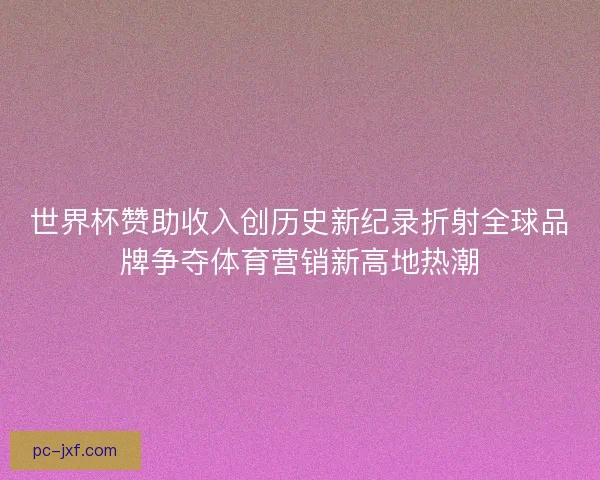世界杯赞助收入创历史新纪录折射全球品牌争夺体育营销新高地热潮