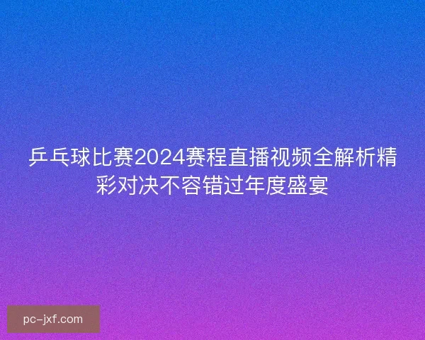 乒乓球比赛2024赛程直播视频全解析精彩对决不容错过年度盛宴